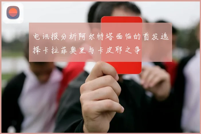 电讯报分析阿尔特塔面临的首发选择卡拉菲奥里与卡皮耶之争