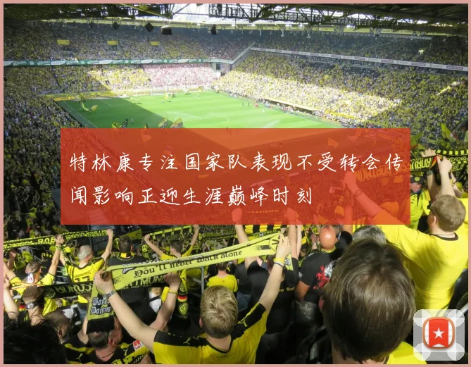 特林康专注国家队表现不受转会传闻影响正迎生涯巅峰时刻