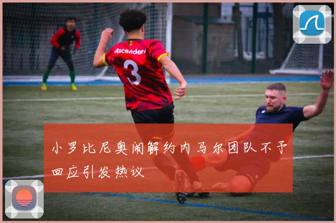 小罗比尼奥闹解约内马尔团队不予回应引发热议
