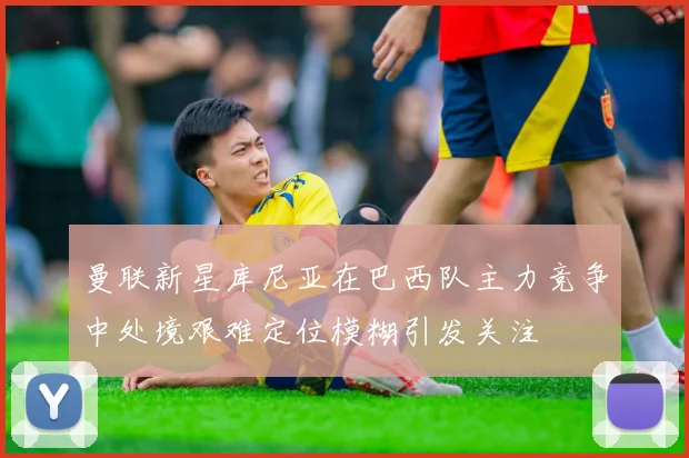 曼联新星库尼亚在巴西队主力竞争中处境艰难定位模糊引发关注
