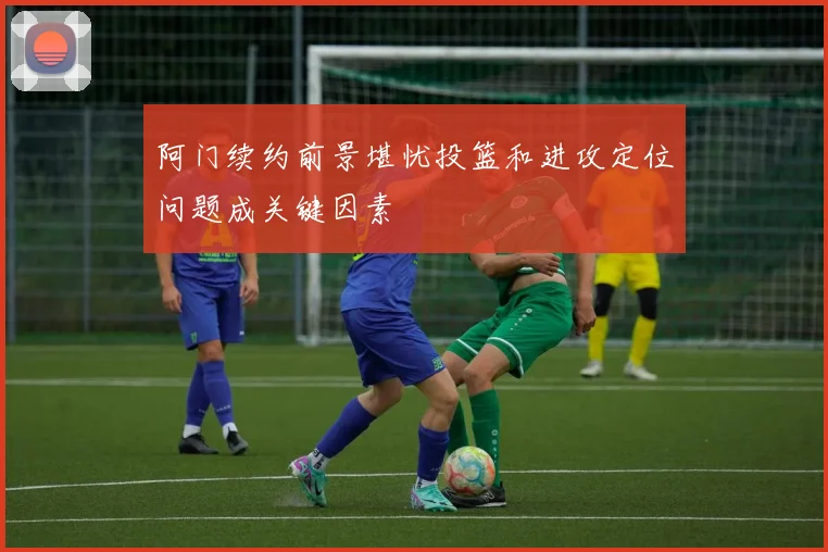 阿门续约前景堪忧投篮和进攻定位问题成关键因素