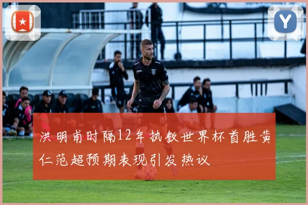 洪明甫时隔12年执教世界杯首胜黄仁范超预期表现引发热议