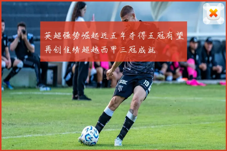 英超强势崛起近五年夺得五冠有望再创佳绩超越西甲三冠成就