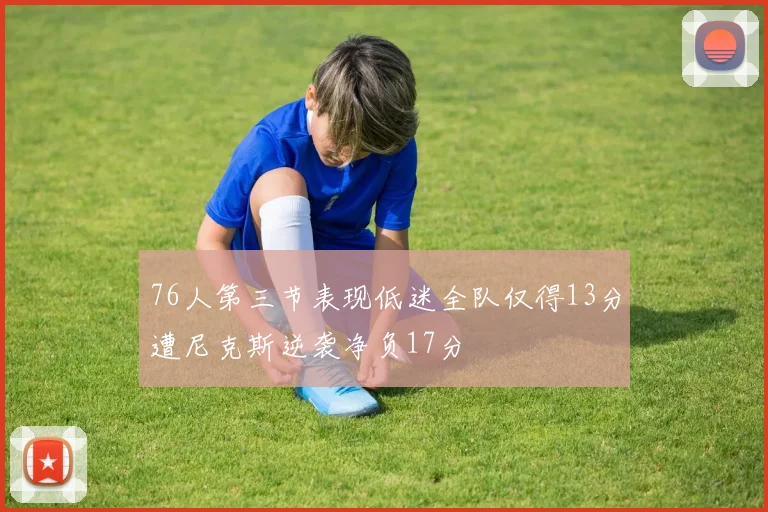 76人第三节表现低迷全队仅得13分遭尼克斯逆袭净负17分