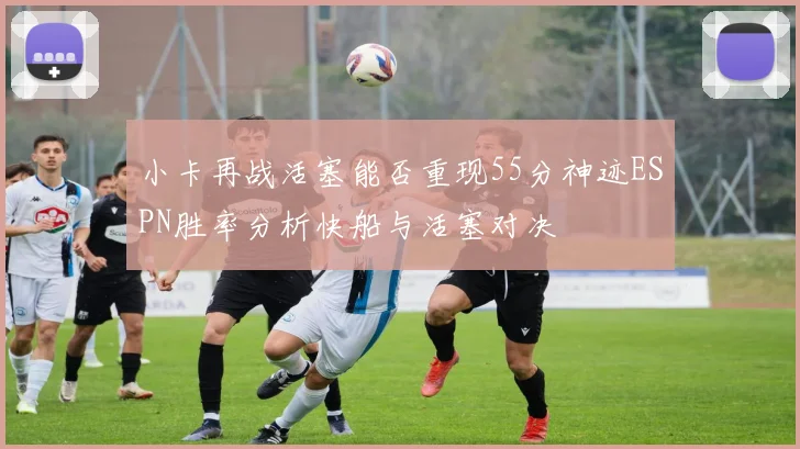 小卡再战活塞能否重现55分神迹ESPN胜率分析快船与活塞对决