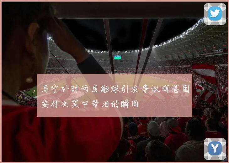 马宁补时两度触球引发争议海港国安对决笑中带泪的瞬间