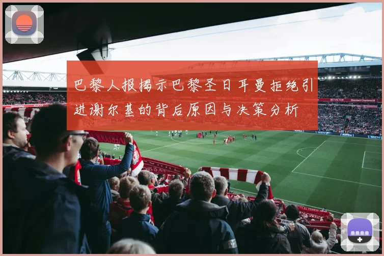 巴黎人报揭示巴黎圣日耳曼拒绝引进谢尔基的背后原因与决策分析