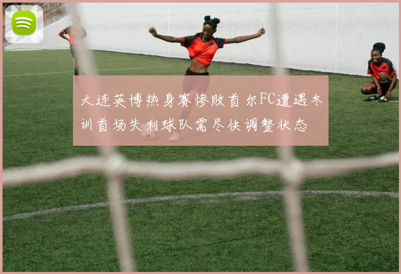 大连英博热身赛惨败首尔FC遭遇冬训首场失利球队需尽快调整状态
