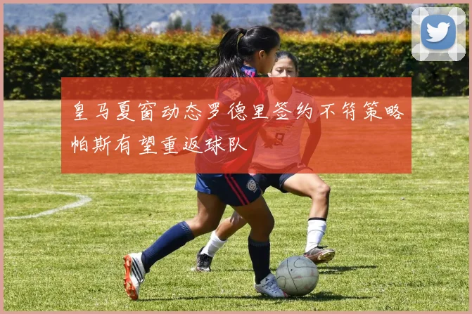皇马夏窗动态罗德里签约不符策略帕斯有望重返球队