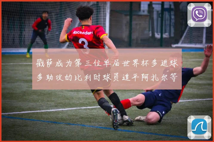 戳萨成为第三位单届世界杯多进球多助攻的比利时球员追平阿扎尔等传奇