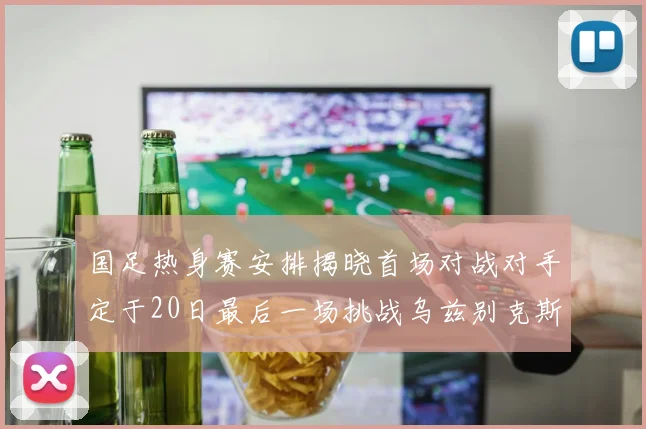 国足热身赛安排揭晓首场对战对手定于20日最后一场挑战乌兹别克斯坦