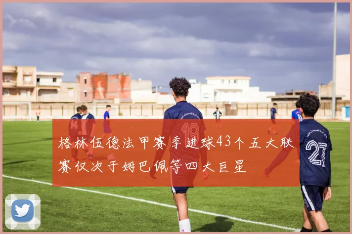 格林伍德法甲赛季进球43个五大联赛仅次于姆巴佩等四大巨星