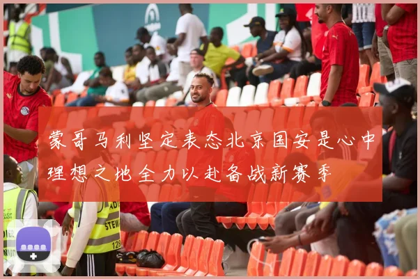 蒙哥马利坚定表态北京国安是心中理想之地全力以赴备战新赛季