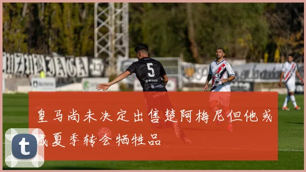 皇马尚未决定出售楚阿梅尼但他或成夏季转会牺牲品