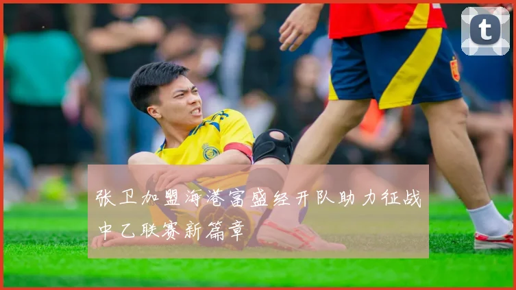 张卫加盟海港富盛经开队助力征战中乙联赛新篇章