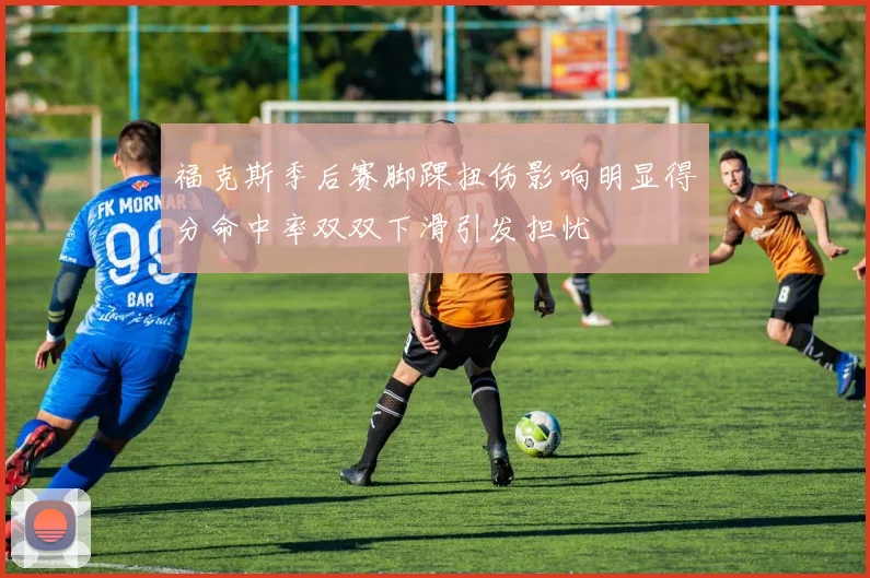 福克斯季后赛脚踝扭伤影响明显得分命中率双双下滑引发担忧