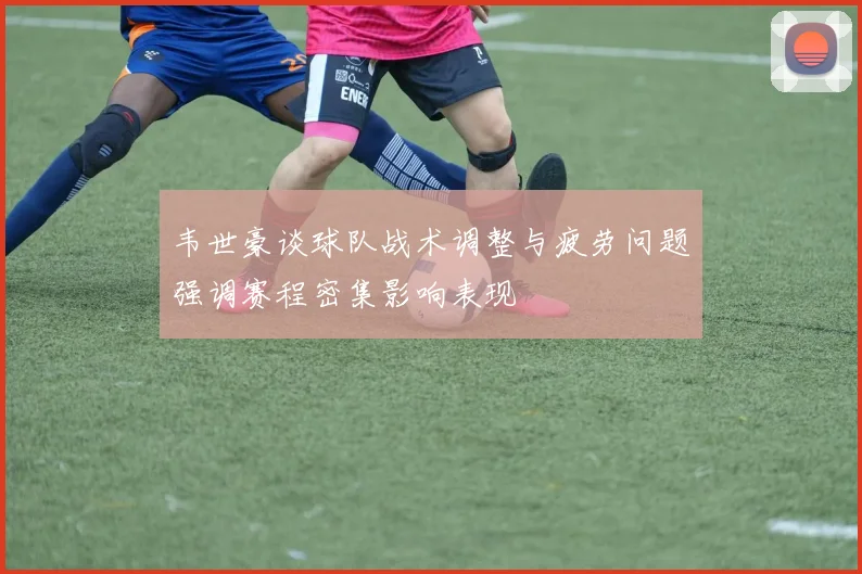 韦世豪谈球队战术调整与疲劳问题强调赛程密集影响表现