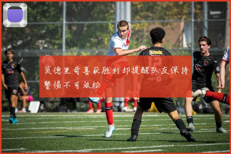 莫德里奇喜获胜利却提醒队友保持警惕不可放松