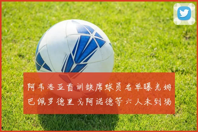 阿韦洛亚首训缺席球员名单曝光姆巴佩罗德里戈阿诺德等六人未到场